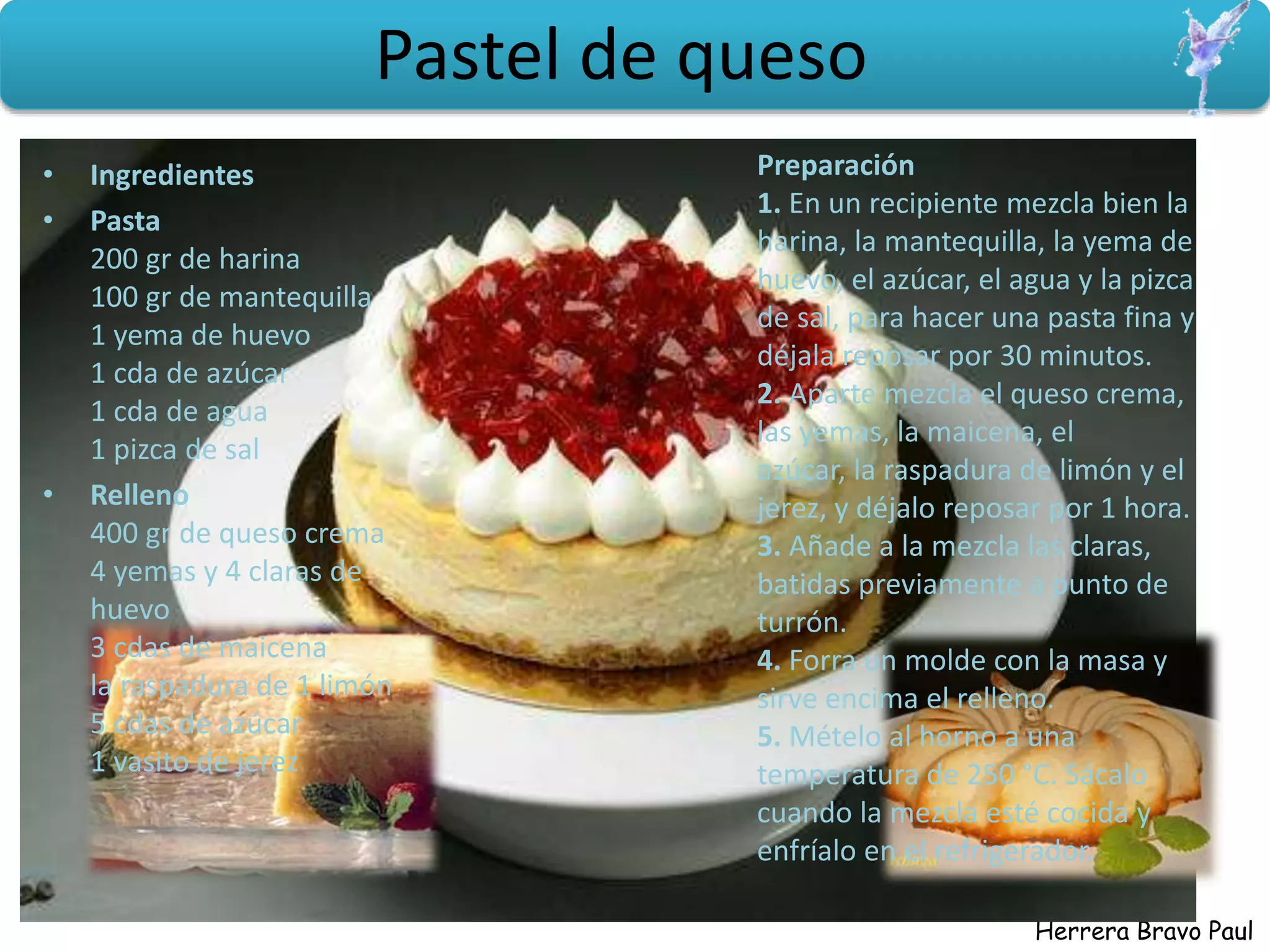 Herrera Bravo Paul
Pastel de queso
• Ingredientes
• Pasta
200 gr de harina
100 gr de mantequilla
1 yema de huevo
1 cda de azúcar
1 cda de agua
1 pizca de sal
• Relleno
400 gr de queso crema
4 yemas y 4 claras de
huevo
3 cdas de maicena
la raspadura de 1 limón
5 cdas de azúcar
1 vasito de jerez
Preparación
1. En un recipiente mezcla bien la
harina, la mantequilla, la yema de
huevo, el azúcar, el agua y la pizca
de sal, para hacer una pasta fina y
déjala reposar por 30 minutos.
2. Aparte mezcla el queso crema,
las yemas, la maicena, el
azúcar, la raspadura de limón y el
jerez, y déjalo reposar por 1 hora.
3. Añade a la mezcla las claras,
batidas previamente a punto de
turrón.
4. Forra un molde con la masa y
sirve encima el relleno.
5. Mételo al horno a una
temperatura de 250 °C. Sácalo
cuando la mezcla esté cocida y
enfríalo en el refrigerador.
 