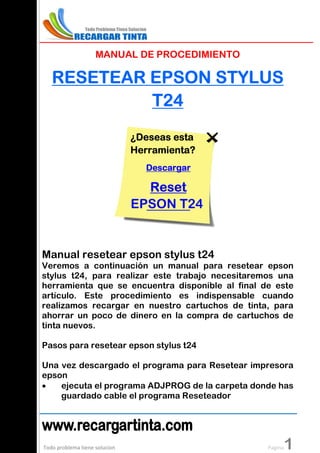 MANUAL DE PROCEDIMIENTO

   RESETEAR EPSON STYLUS
            T2 4
                               ¿Deseas esta
                               Herramienta?
                                 Descargar

                                 Reset
                               EPSON T24


Manual resetear epson stylus t24
Veremos a continuación un manual para resetear epson
stylus t24, para realizar este trabajo necesitaremos una
herramienta que se encuentra disponible al final de este
artículo. Este procedimiento es indispensable cuando
realizamos recargar en nuestro cartuchos de tinta, para
ahorrar un poco de dinero en la compra de cartuchos de
tinta nuevos.

Pasos para resetear epson stylus t24

Una vez descargado el programa para Resetear impresora
epson
•   ejecuta el programa ADJPROG de la carpeta donde has
    guardado cable el programa Reseteador




Todo problema tiene solucion                           1
                                                  Pagina
 