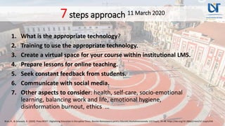 7steps approach 11 March 2020
1. What is the appropriate technology?
2. Training to use the appropriate technology.
3. Create a virtual space for your course within institutional LMS.
4. Prepare lessons for online teaching.
5. Seek constant feedback from students.
6. Communicate with social media.
7. Other aspects to consider: health, self-care, socio-emotional
learning, balancing work and life, emotional hygiene,
disinformation burnout, ethics …
Bran, R., & Grosseck, G. (2020). Press RESET: Digitalising Education in Disruptive Times. Revista Romaneasca pentru Educatie Multidimensionala, 12(1Sup2), 39-48. https://doi.org/10.18662/rrem/12.1sup1/245
 