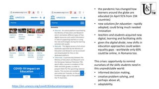 • the pandemic has changed how
learners around the globe are
educated (in April 91% from 194
countries)
• new solutions for education - rapidly
adopted, could bring much needed
innovation
• teachers and students acquired new
digital, learning and facilitating skills
• given the digital divide, new shifts in
education approaches could widen
equality gaps - worldwide only 60%
could be online, in Romania too.
This crises: opportunity to remind
ourselves of the skills students need in
this unpredictable world:
• informed decision making,
• creative problem solving, and
perhaps above all,
• adaptability.
https://en.unesco.org/covid19/educationresponse
 