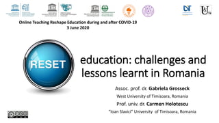 education: challenges and
lessons learnt in Romania
Assoc. prof. dr. Gabriela Grosseck
West University of Timisoara, Romania
Prof. univ. dr. Carmen Holotescu
“Ioan Slavici” University of Timisoara, Romania
Online Teaching Reshape Education during and after COVID-19
3 June 2020
 