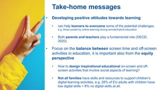 • Developing positive attitudes towards learning
• can help learners to overcome some of the potential challenges,
e.g. those posed by online learning during remote/hybrid education.
• Both parents and teachers play a fundamental role (OECD,
2020).
• Focus on the balance between screen time and off-screen
activities in education, it is important also from the equity
perspective
• How to design inspirational educational on-screen and off-
screen activities that involve social aspects of learning?
• Not all families have skills and resources to support children’s
digital learning activities, e.g. 28% of EU adults with children have
low digital skills + 8% no digital skills at all.
Take-home messages
 