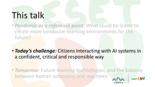• Pandemic as a reference point: What could be learnt to
create more conducive learning environments for the
future?
• Today’s challenge: Citizens interacting with AI systems in
a confident, critical and responsible way
• Tomorrow: Future learning technologies, and the balance
between human autonomy and machines
This talk
 