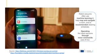 Source: https://9to5mac.com/2019/01/18/irobot-roomba-siri-control/;
* https://foundation.mozilla.org/en/privacynotincluded/irobot-roomba-s-series/
Robot vacuums
often use
machine learning to
help map and navigate
a room, and to
recommended cleaning
schedules.
Operating
the robot vacuums
through
voice commands
uses AI too.
 