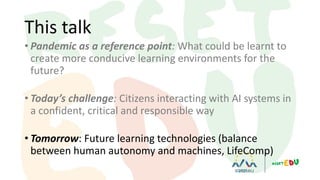 • Pandemic as a reference point: What could be learnt to
create more conducive learning environments for the
future?
• Today’s challenge: Citizens interacting with AI systems in
a confident, critical and responsible way
• Tomorrow: Future learning technologies (balance
between human autonomy and machines, LifeComp)
This talk
 