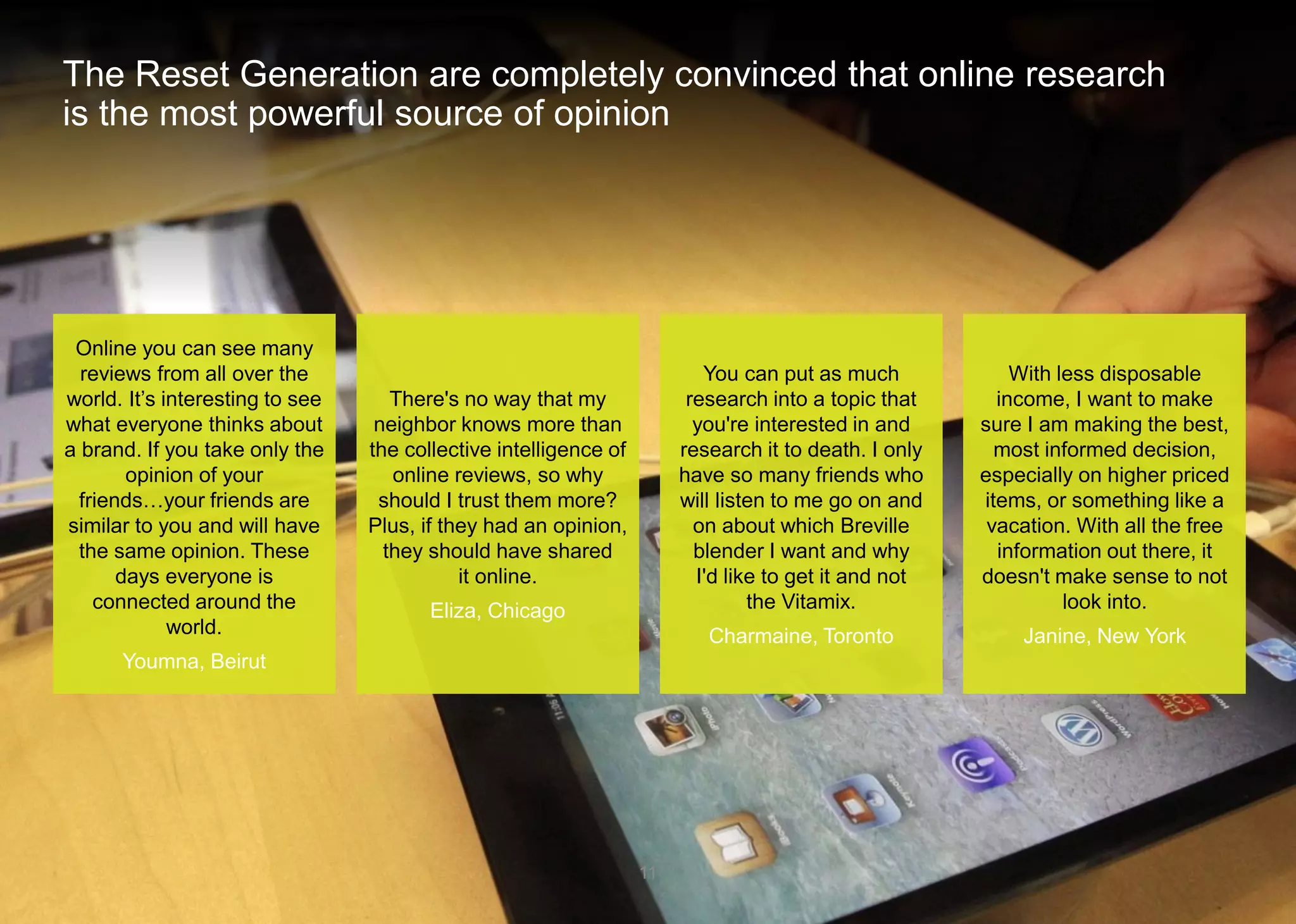 The Reset Generation are completely convinced that online research is the most powerful source of opinion 
11 
Online you can see many reviews from all over the world. It’s interesting to see what everyone thinks about a brand. If you take only the opinion of your friends…your friends are similar to you and will have the same opinion. These days everyone is connected around the world. 
Youmna, Beirut 
There's no way that my neighbor knows more than the collective intelligence of online reviews, so why should I trust them more? Plus, if they had an opinion, they should have shared it online. 
Eliza, Chicago 
You can put as much research into a topic that you're interested in and research it to death. I only have so many friends who will listen to me go on and on about which Breville blender I want and why I'd like to get it and not the Vitamix. 
Charmaine, Toronto 
With less disposable income, I want to make sure I am making the best, most informed decision, especially on higher priced items, or something like a vacation. With all the free information out there, it doesn't make sense to not look into. 
Janine, New York  