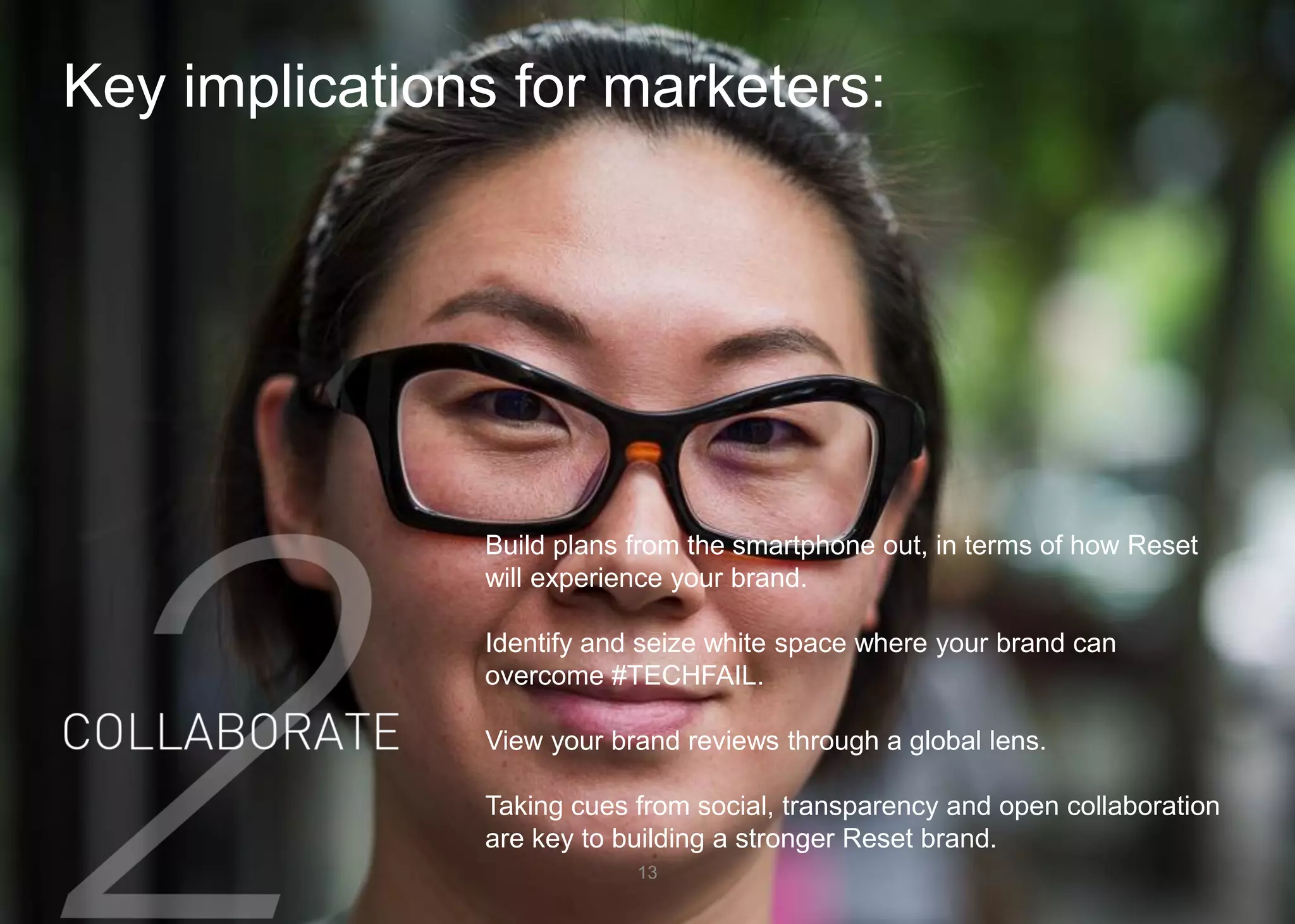 Key implications for marketers: 
13 
Build plans from the smartphone out, in terms of how Reset will experience your brand. 
Identify and seize white space where your brand can overcome #TECHFAIL. 
View your brand reviews through a global lens. 
Taking cues from social, transparency and open collaboration are key to building a stronger Reset brand.  