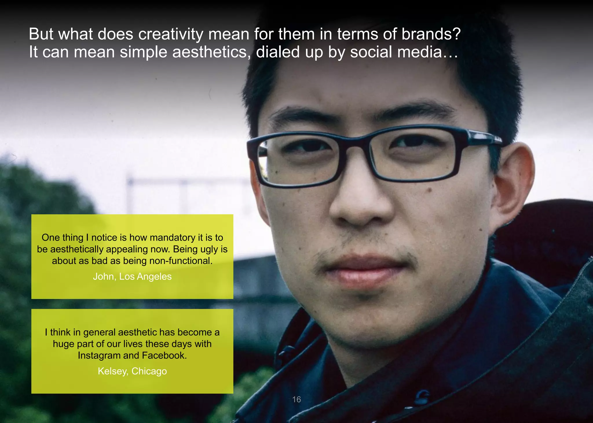 But what does creativity mean for them in terms of brands? It can mean simple aesthetics, dialed up by social media… 
16 
I think in general aesthetic has become a huge part of our lives these days with Instagram and Facebook. 
Kelsey, Chicago 
One thing I notice is how mandatory it is to be aesthetically appealing now. Being ugly is about as bad as being non-functional. 
John, Los Angeles  