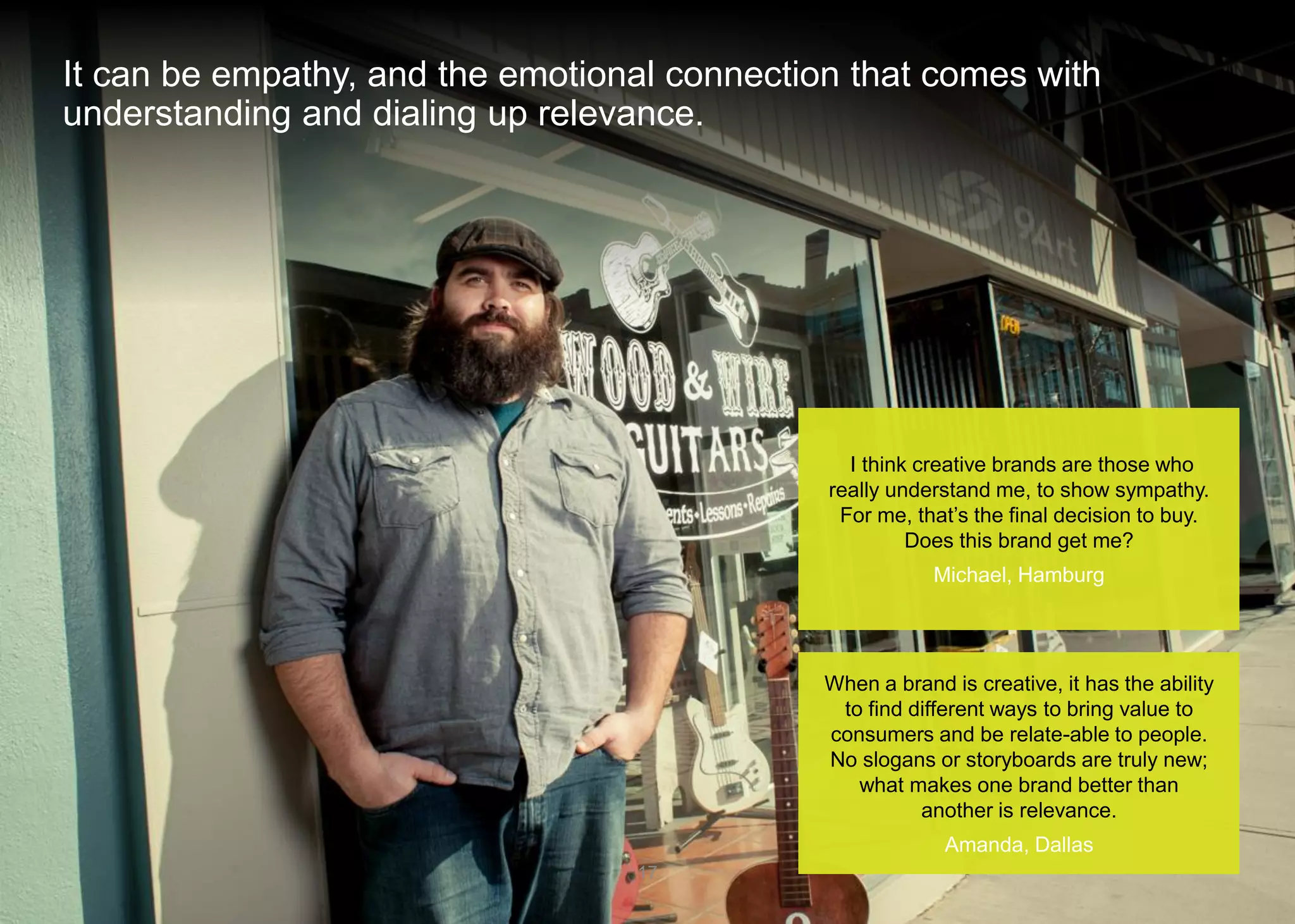 It can be empathy, and the emotional connection that comes with understanding and dialing up relevance. 
17 
I think creative brands are those who really understand me, to show sympathy. For me, that’s the final decision to buy. Does this brand get me? 
Michael, Hamburg 
When a brand is creative, it has the ability to find different ways to bring value to consumers and be relate-able to people. No slogans or storyboards are truly new; what makes one brand better than another is relevance. 
Amanda, Dallas  