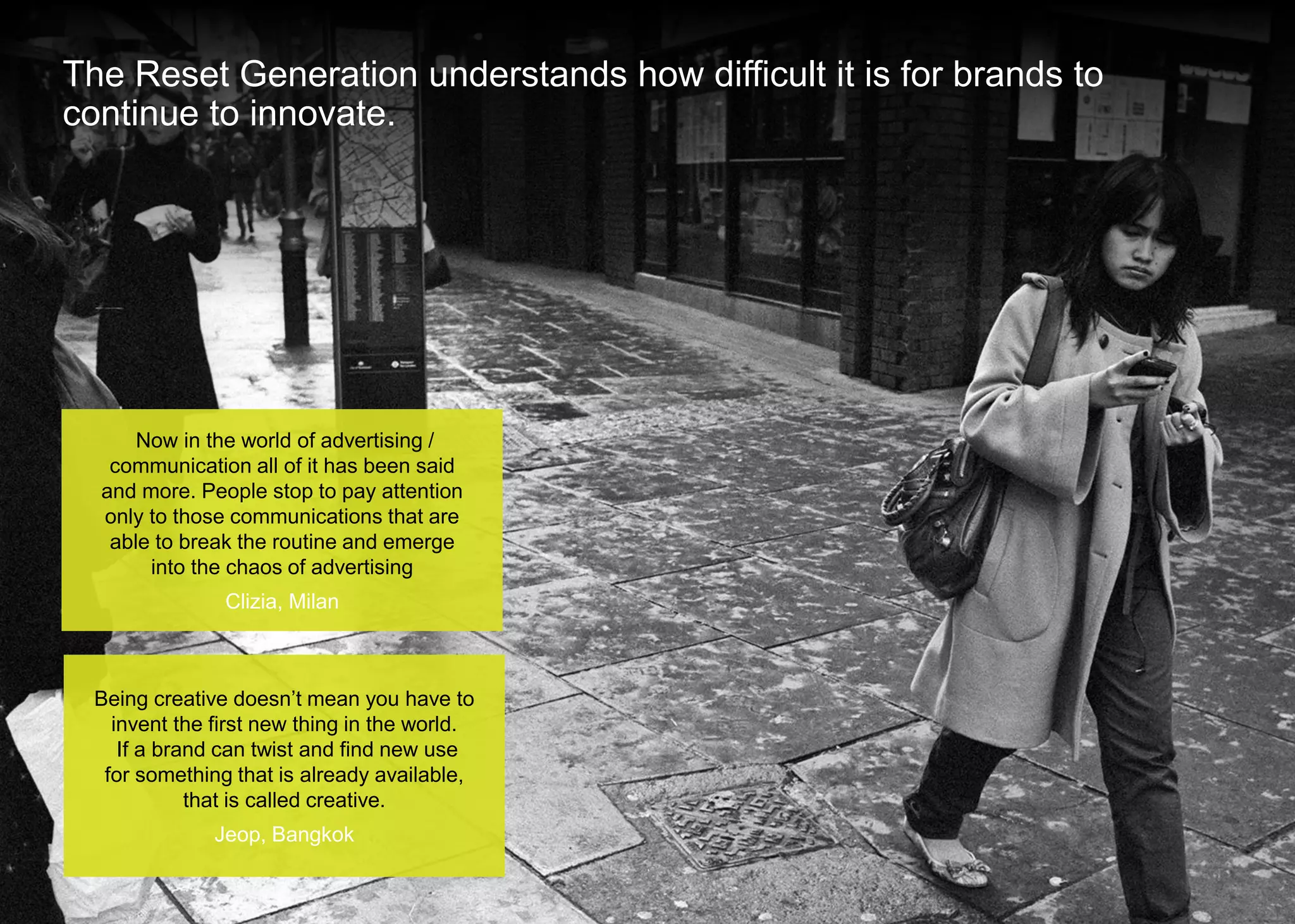 The Reset Generation understands how difficult it is for brands to continue to innovate. 
18 
Being creative doesn’t mean you have to invent the first new thing in the world. If a brand can twist and find new use for something that is already available, that is called creative. 
Jeop, Bangkok 
Now in the world of advertising / communication all of it has been said and more. People stop to pay attention only to those communications that are able to break the routine and emerge into the chaos of advertising 
Clizia, Milan  