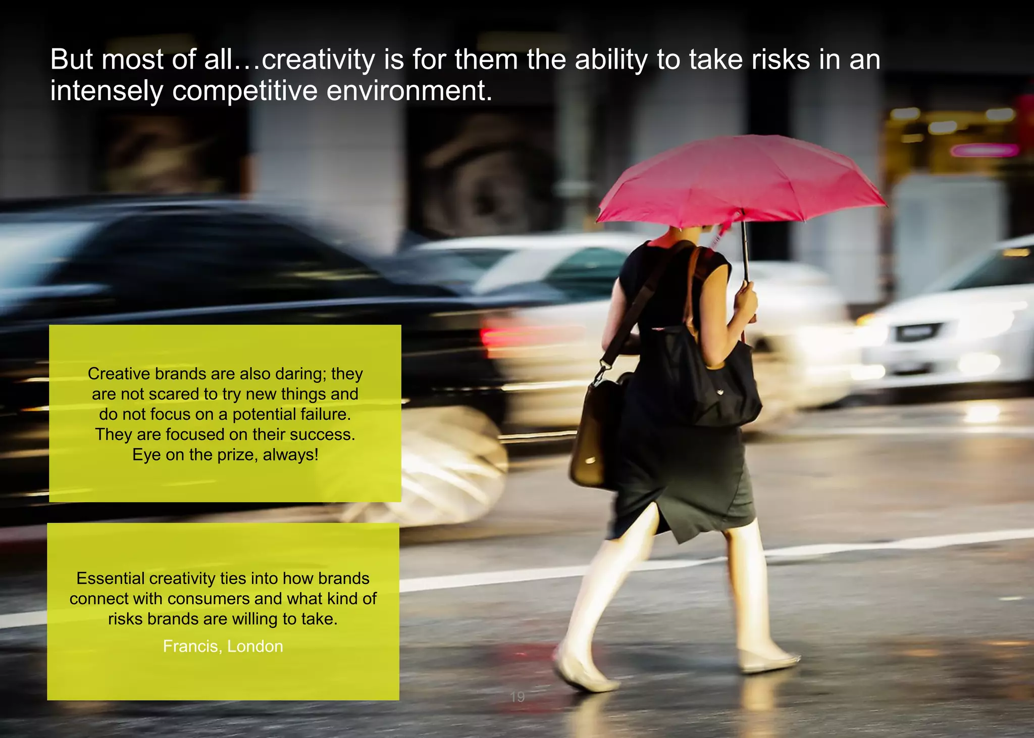 But most of all…creativity is for them the ability to take risks in an intensely competitive environment. 19 
Essential creativity ties into how brands connect with consumers and what kind of risks brands are willing to take. 
Francis, London 
Creative brands are also daring; they are not scared to try new things and do notfocus on a potential failure. They are focused on their success. 
Eye on the prize, always!  