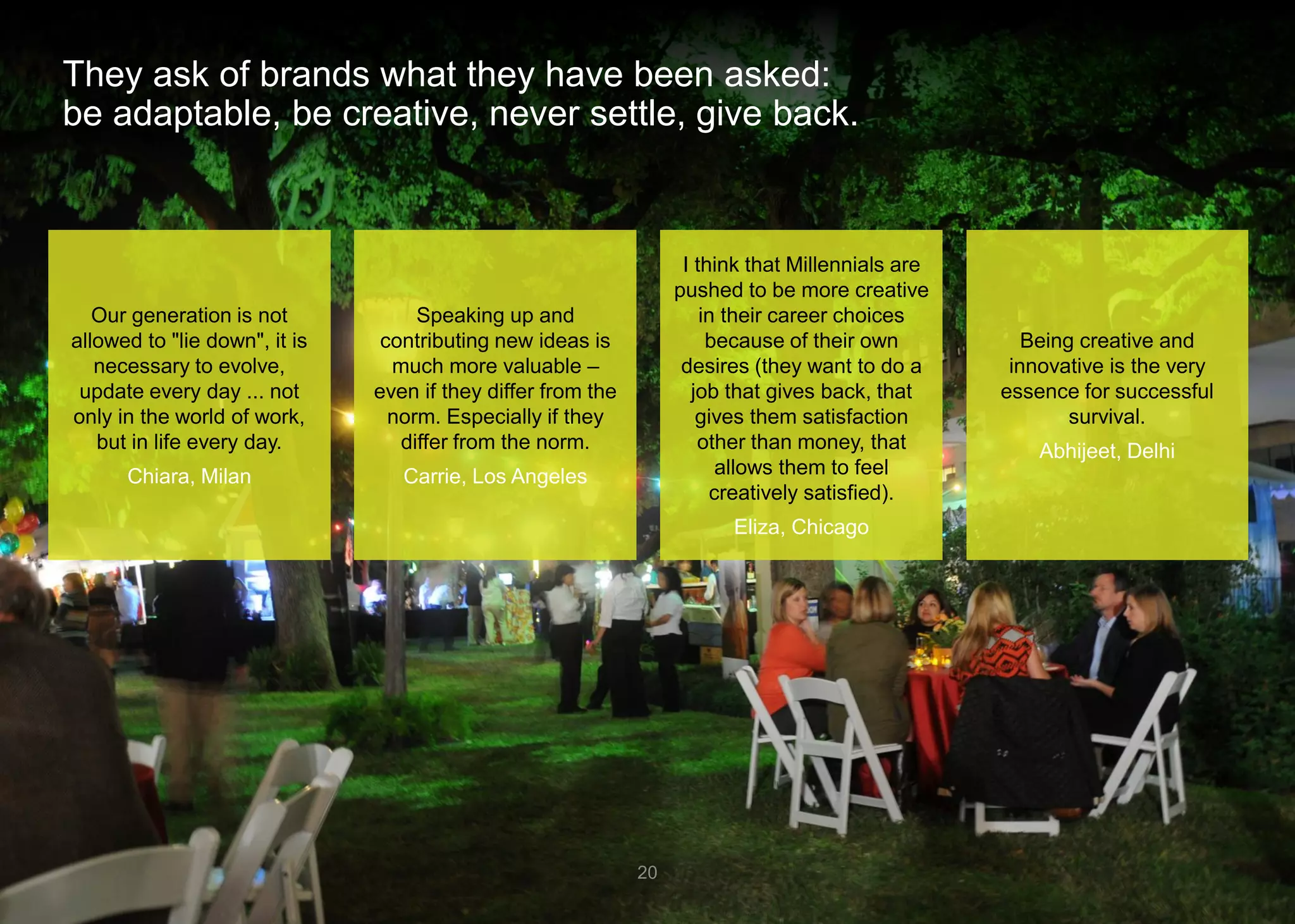 They ask of brands what they have been asked: be adaptable, be creative, never settle, give back. 
20 
Speaking up and contributing new ideas is much more valuable – even if they differ from the norm. Especially if they differ from the norm. 
Carrie, Los Angeles 
Our generation is not allowed to "lie down", it is necessary to evolve, update every day ... not only in the world of work, but in life every day. 
Chiara, Milan 
Being creative and innovative is the very essence for successful survival. 
Abhijeet, Delhi 
I think that Millennials are pushed to be more creative in their career choices because of their own desires (they want to do a job that gives back, that gives them satisfaction other than money, that allows them to feel creatively satisfied). 
Eliza, Chicago  