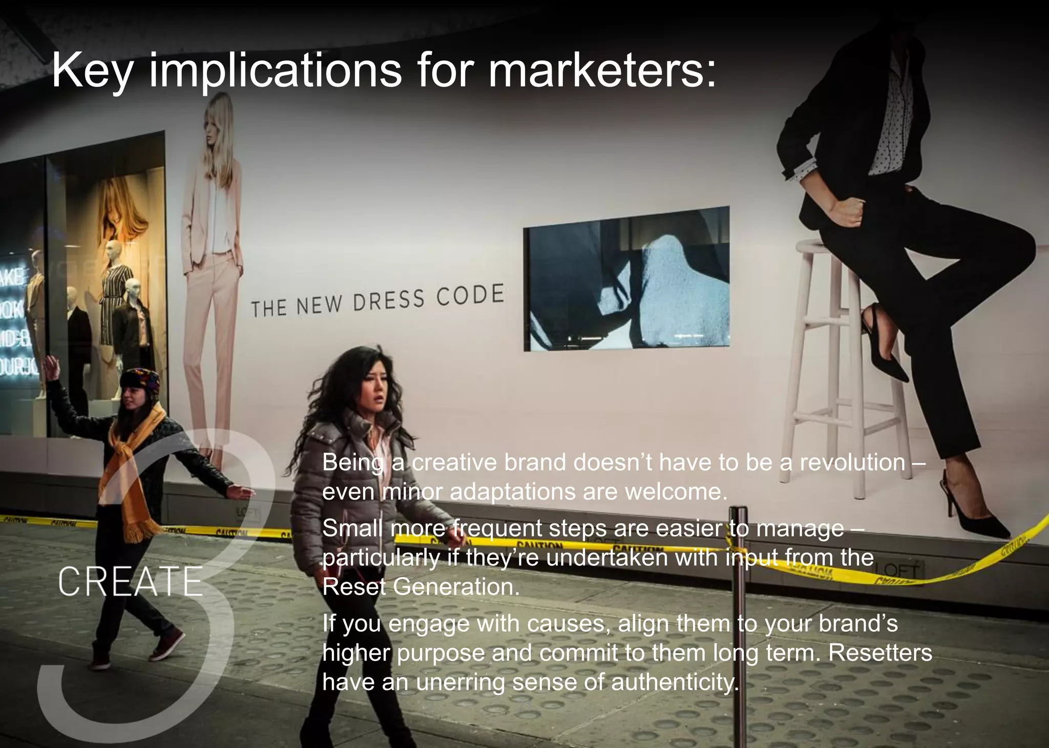 Key implications for marketers: 
21 
Being a creative brand doesn’t have to be a revolution – even minor adaptations are welcome. 
Small more frequent steps are easier to manage – particularly if they’re undertaken with input from the Reset Generation. 
If you engage with causes, align them to your brand’s higher purpose and commit to them long term. Resetters have an unerring sense of authenticity.  
