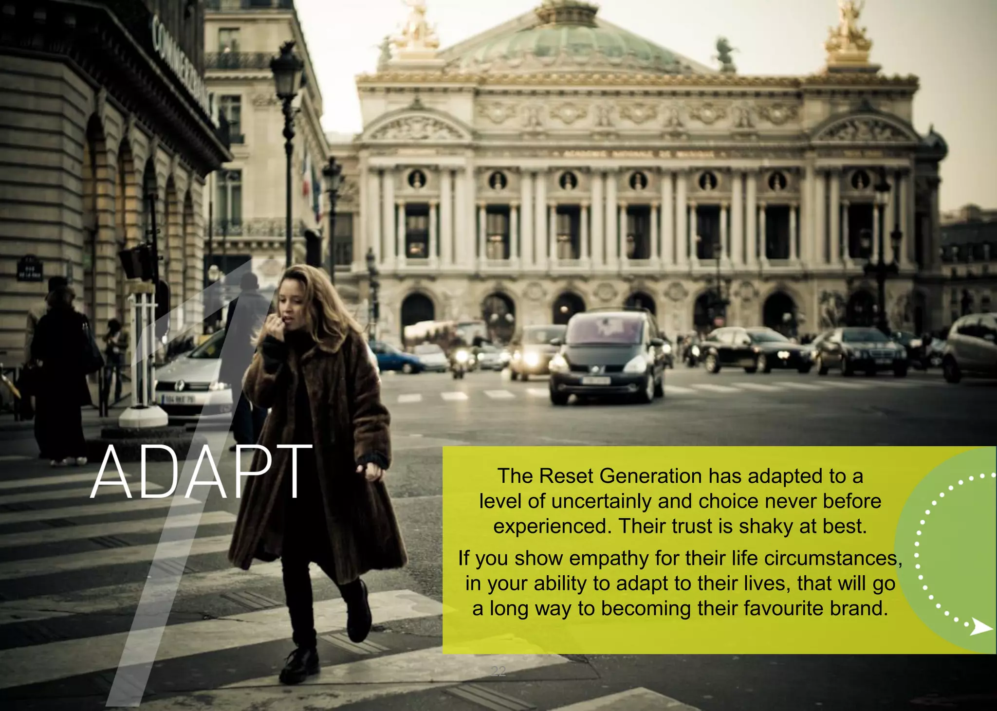 22 
The Reset Generation has adapted to a level of uncertainly and choice never before experienced. Their trust is shaky at best. 
If you show empathy for their life circumstances, in your ability to adapt to their lives, that will go a long way to becoming their favourite brand.  