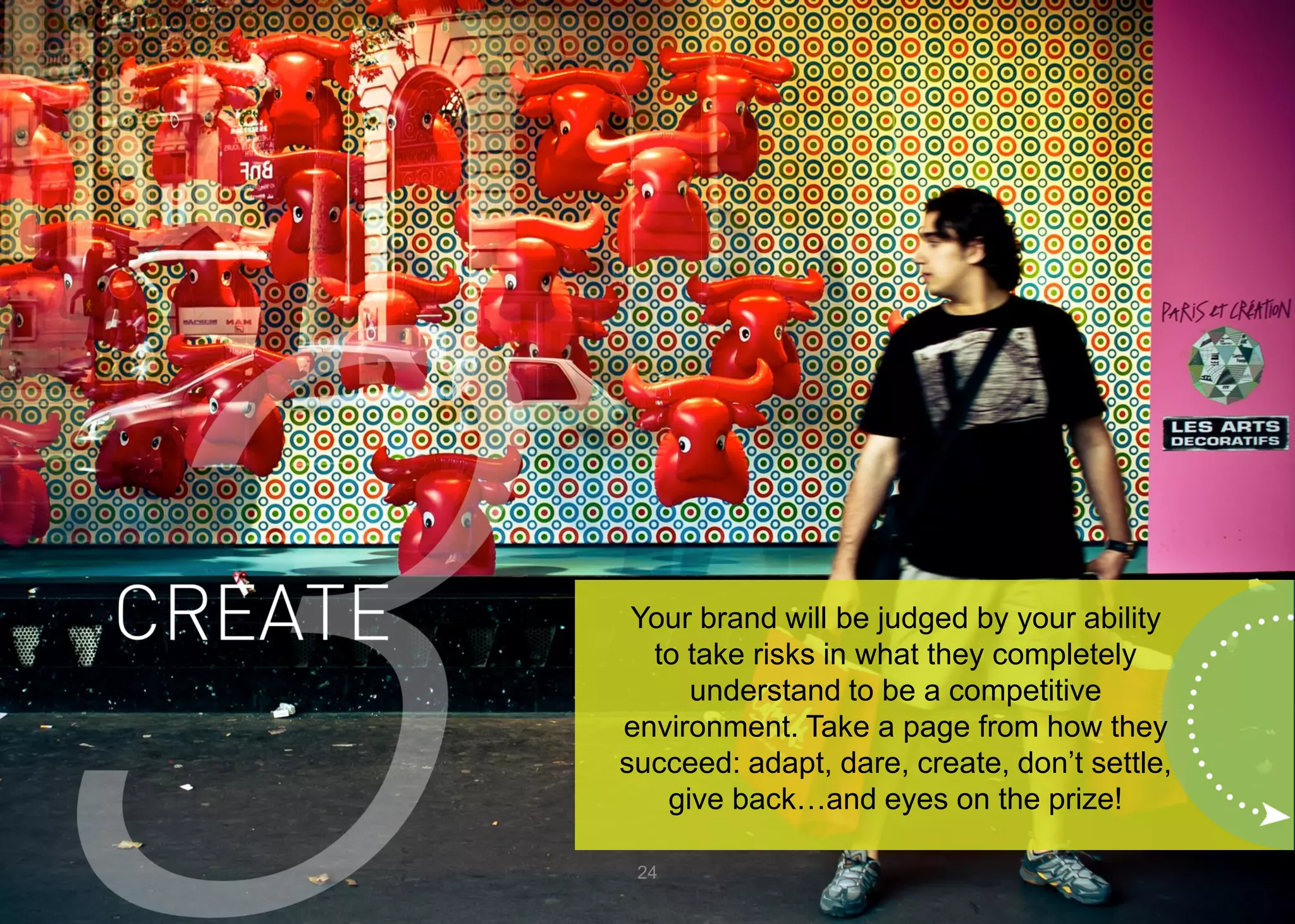 24 
Your brand will be judged by your ability to take risks in what they completely understand to be a competitive environment. Take a page from how they succeed: adapt, dare, create, don’t settle, give back…and eyes on the prize!  