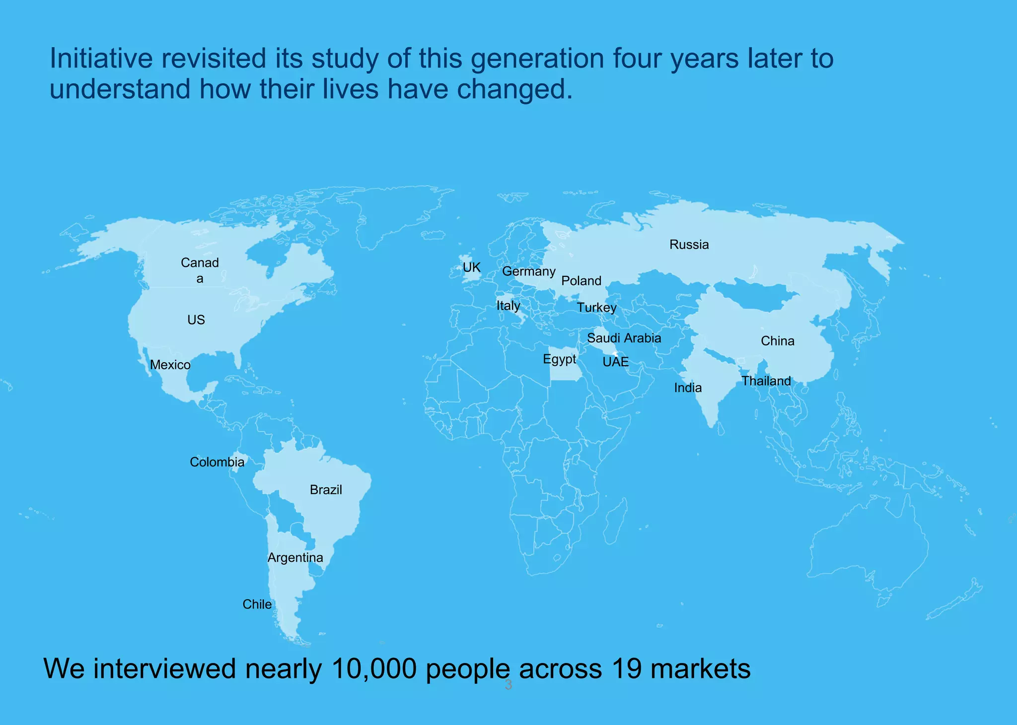 We interviewed nearly 10,000 people across 19 markets 
3 
US 
Canada 
Mexico 
Argentina 
Brazil 
Chile 
Colombia 
Thailand 
India 
China 
UK 
Germany 
Poland 
Italy 
Turkey 
Russia 
Saudi Arabia 
Egypt 
UAE 
Initiative revisited its study of this generation four years later to understand how their lives have changed.  