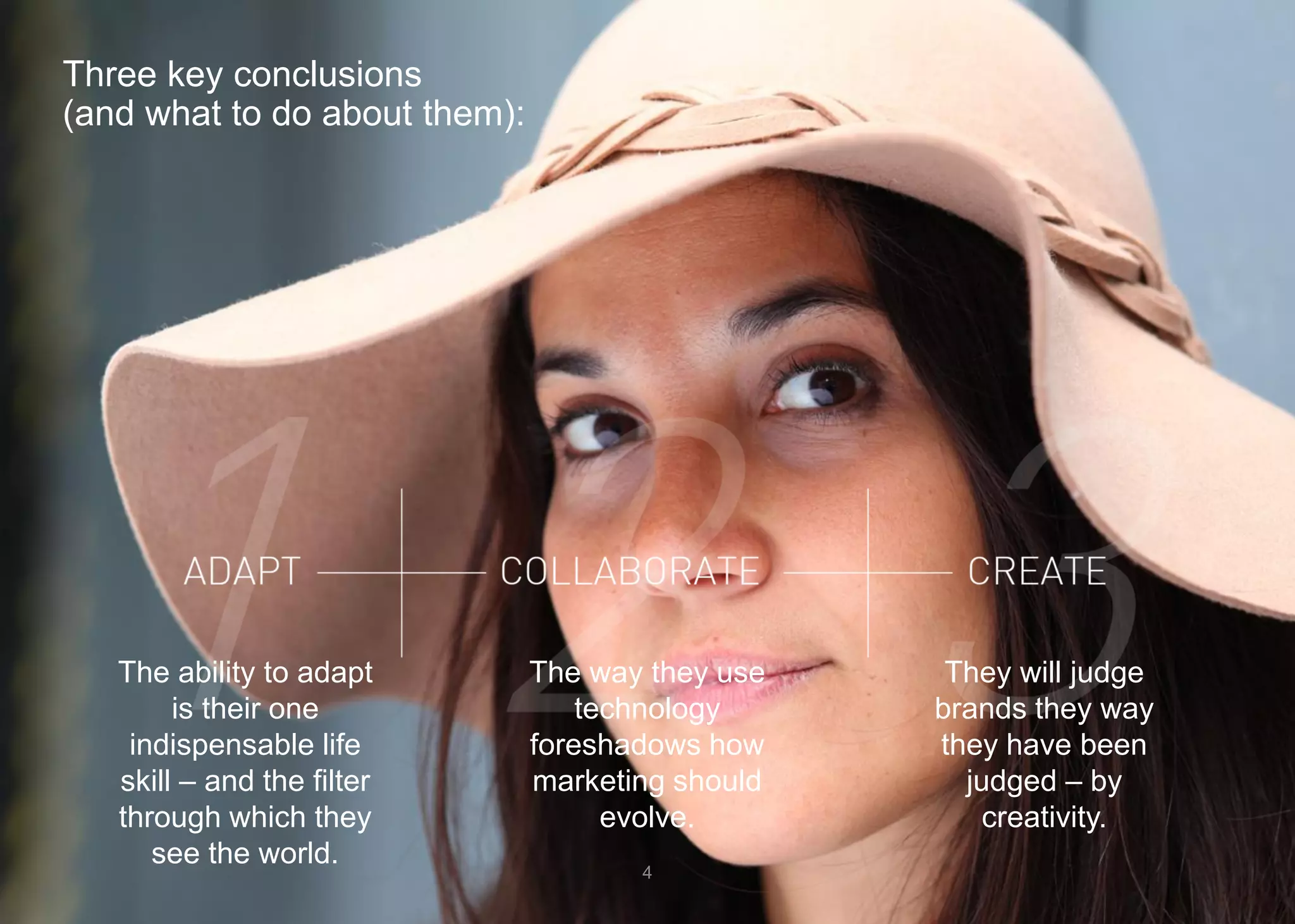 Three key conclusions (and what to do about them): 
4 
The ability to adapt is their one indispensable life skill –and the filter through which they see the world. 
The way they use technology foreshadows how marketing should evolve. 
They will judge brands they way they have been judged –by creativity.  