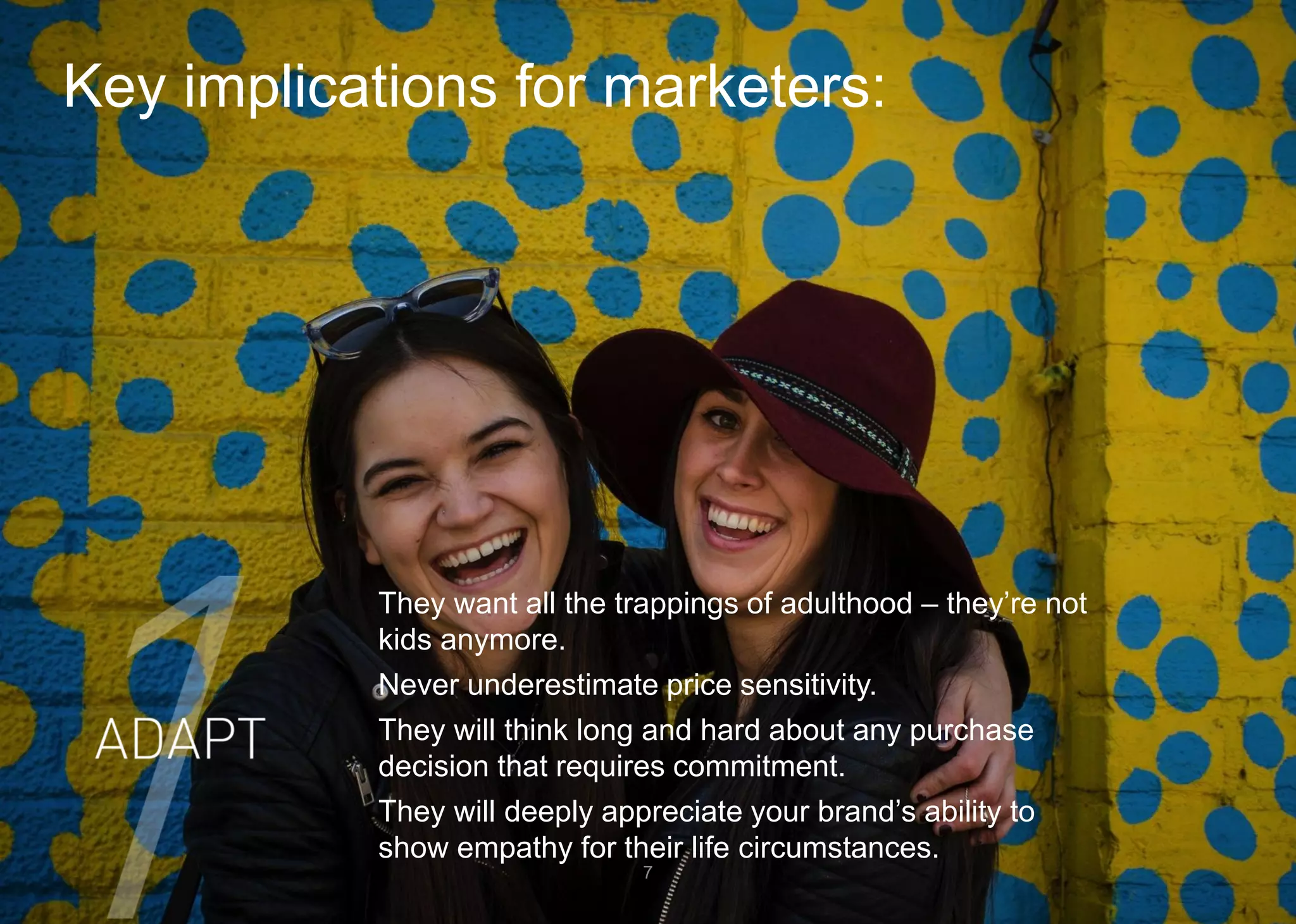 Key implications for marketers: 
7 
They want all the trappings of adulthood –they’re not kids anymore. 
Never underestimate price sensitivity. 
They will think long and hard about any purchase decision that requires commitment. 
They will deeply appreciate your brand’s ability to show empathy for their life circumstances.  