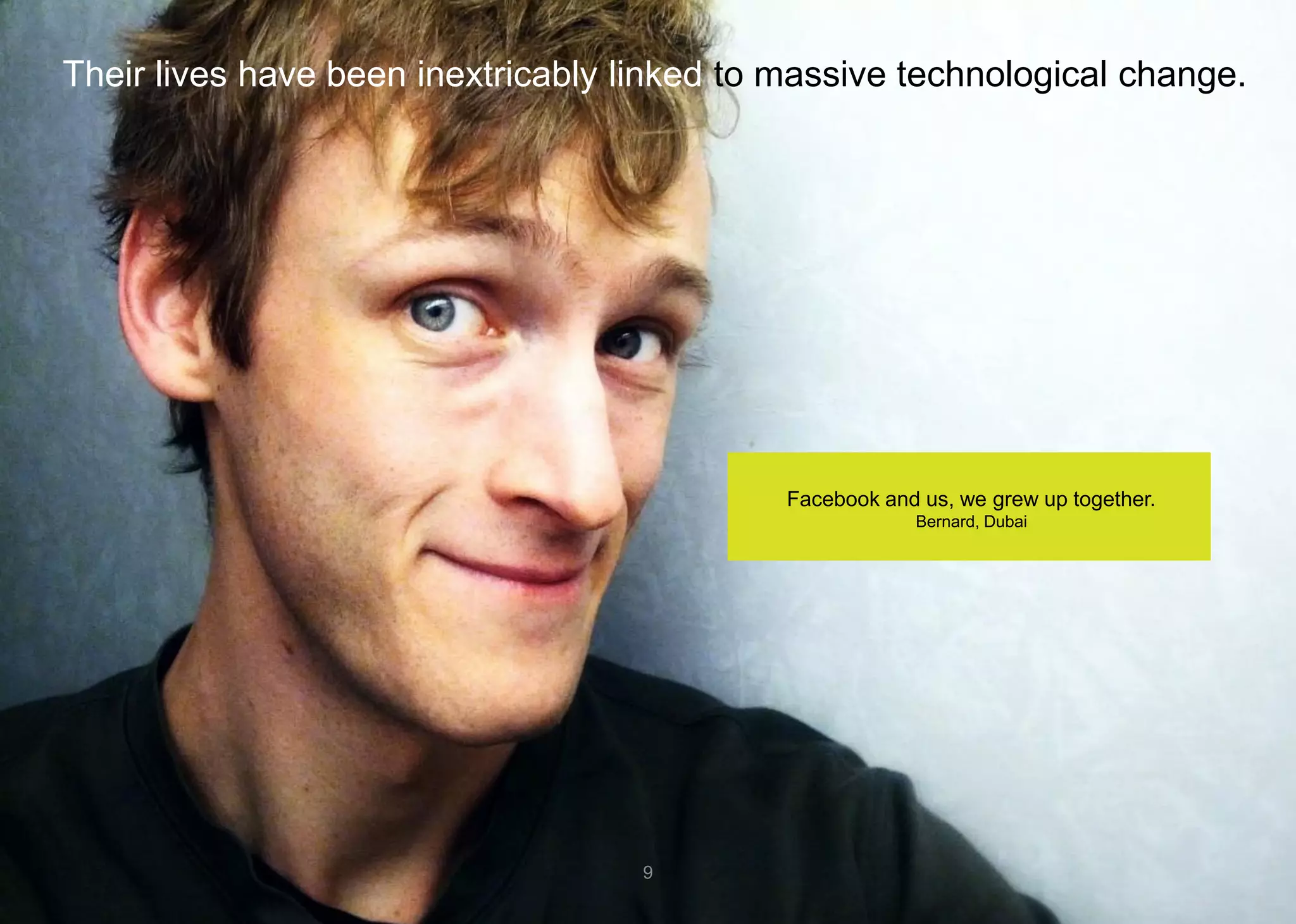 Their lives have been inextricably linked to massive technological change. 
9 
Facebook and us, we grew up together. 
Bernard, Dubai  