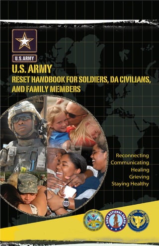 Front cover file is separate:
REINT_FLIPBK_FAM_FRCVR_REV.psd
  U.S. ARMY
  RESET HANDBOOK FOR SOLDIERS, DA CIVILIANS,
  AND FAMILY MEMBERS


                                                1



                                              Draft, 09 June
                                   Reconnecting
                                 Communicating
                                         Healing
                                        Grieving
                                 Staying Healthy
 