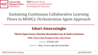 Ishari Amarasinghe
Thesis Supervisors: Davinia Hernández-Leo & Anders Jonsson
TIDE, Universitat Pompeu Fabra, Barcelona
Sustaining Continuous Collaborative Learning
Flows in MOOCs: Orchestration Agent Approach
twitter: @TIDE_UPF
website : http://www.upf.edu/web/tide
1
RESET & Smarlet meeting June 07th, 2018
 