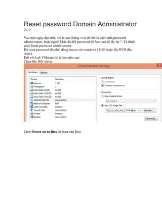 Reset password Domain Administrator
2012
Vào một ngày đẹp trời, tim ta sao nhãng vì ai đó thế là quên mất password
administrator, hoặc người khác đã đổi password thì làm sao để lấy lại ?. Ta đành
phải Reset password administrator.
Để reset password thì phải dùng source cài windows ( USB hoặc đĩa DVD đều
được).
Đối với Lab VMware thì ta làm như sau:
Chọn file ISO server.
Chon Power on to Bios để boot vào Bios
 