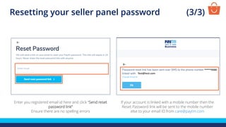 Enter you registered email id here and click “Send reset
password link”
Ensure there are no spelling errors
If your account is linked with a mobile number then the
Reset Password link will be sent to the mobile number
else to your email ID from care@paytm.com
Resetting your seller panel password (3/3)
Test@test.com
 