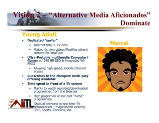 Vision 2 – “Alternative Media Aficionados”
                                                   Dominate
  Young Adult
    Dedicated “surfer”
        Internet time > TV time                 Marcel
        Makes his own videos/Modifies other’s
        content for YouTube
    Ultra-Portable multimedia Computer/
    Gamer w/ 240 GB SSD & integrated Wi-
    Fi/3G
        Allowing high speed, mobile Internet
        access
    Subscribes to the cheapest multi-play
    offering available
    Time spent in front of a TV screen
        Mainly to watch recorded/downloaded
        programmes from the Internet
        High proportion of low cost “niche”
        programmes
        Gradual decrease in real time TV
        consumption – major/event viewing:
        “24”, Sports, Concerts, etc.
 
