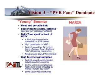 Vision 3 – “PVR Fans” Dominate
“Young” Boomer                         MARIA
 Fixed and portable PVR
 Subscribed to a cable/satellite
 operator w/ “package” offering
 Daily Time spent in front of
 HDTV
    < 60% spent on real time
    transmissions (PVR lovers)
    High consumption of VOD
    Centred around big TV content
    brand offerings: Grey’s Anatomy,
    “Idol”, Desperate Housewives
    News & Local News/Info Important
 High Internet consumption
    Centred around communication
    activities and info searches
    On-line video consumption not
    really done unless circulated by
    friends (“What’s YouTube?”)
    Some Social Media exchange
 