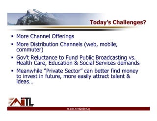 Today’s Challenges?

More Channel Offerings
More Distribution Channels (web, mobile,
commuter)
Gov’t Reluctance to Fund Public Broadcasting vs.
Health Care, Education & Social Services demands
Meanwhile “Private Sector” can better find money
to invest in future, more easily attract talent &
ideas…



                    #CIRCOM2010Key
 