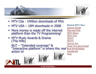 MTV

MTV Cda - 1Million downloads of MVs
                                           Related MTV Sites
MTV USA – 10M downloads in 2008            Jackass World
More money is made off the internet        Man and Wife
platform than the TV Programming!          MTV Dance
                                           MTV Tr3s
MTV Music Awards & Drama                   MTV2
(The Hills)                                MTVU
                                           Next or Not
BUT – “Extended coverage” &                Paris' New Best Friend
“Interactive platform” is where the real   Real World Dailies
action is!                                 Soundtrack
                                           Style




                     #CIRCOM2010Key
 