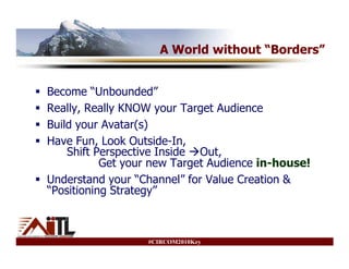 A World without “Borders”


Become “Unbounded”
Really, Really KNOW your Target Audience
Build your Avatar(s)
Have Fun, Look Outside-In,
    Shift Perspective Inside Out,
           Get your new Target Audience in-house!
Understand your “Channel” for Value Creation &
“Positioning Strategy”



                  #CIRCOM2010Key
 