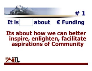 #1
It is NOT about    € Funding
Its about how we can better
 inspire, enlighten, facilitate
  aspirations of Community
 