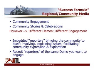 “Success Formula”
                     Regional/Community Media

  Community Engagement
  Community Stories & Celebrations
However –> Different Demos: Different Engagement

 Imbedded “reporters” bringing the community to
 itself: involving, explaining issues, facilitating
 community expression & exploration
 Recruit “reporters” of the same Demo you want to
 engage

                   #CIRCOM2010Key
 