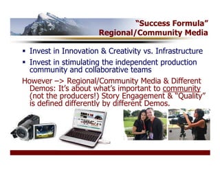 “Success Formula”
                      Regional/Community Media

  Invest in Innovation & Creativity vs. Infrastructure
  Invest in stimulating the independent production
  community and collaborative teams
However –> Regional/Community Media & Different
  Demos: It’s about what’s important to community
  (not the producers!) Story Engagement & “Quality”
  is defined differently by different Demos.
 