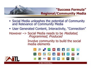 “Success Formula”
                      Regional/Community Media

  Social Media unleashes the potential of Community
  and Relevance of Community Media
  User Generated Content, Interactivity, “Connection”
However –> Social Media needs to be Mediated,
             Programmed, Produced
            Involve community to build the social
            media elements




                    #CIRCOM2010Key
 