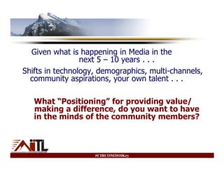 Given what is happening in Media in the
                 next 5 – 10 years . . .
Shifts in technology, demographics, multi-channels,
  community aspirations, your own talent . . .

   What “Positioning” for providing value/
   making a difference, do you want to have
   in the minds of the community members?



                    #CIRCOM2010Key
 