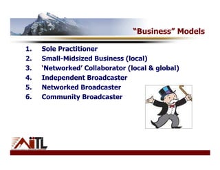 “Business” Models

1.   Sole Practitioner
2.   Small-Midsized Business (local)
3.   ‘Networked’ Collaborator (local & global)
4.   Independent Broadcaster
5.   Networked Broadcaster
6.   Community Broadcaster
 