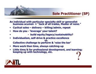 Sole Practitioner (SP)

An individual with particular specialty skill or generalist
  business acumen       “Jack of all trades, Master of none.”
  Cyclical sales – delivery – billing/admin, repeat
  How do you - ‘leverage’ your talent?
               - build equity/legacy/sustainability?
  Individualism, self-drive & practice excellence
                              vs.
  Collective challenge to perform & ‘raise the bar’
  More work than time, always catching-up
  Little time/$ for professional development, and learning;
  keeping up with technology, etc.

                                                       ?
 