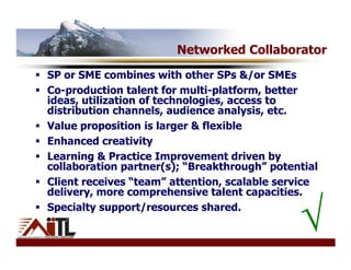 Networked Collaborator
SP or SME combines with other SPs &/or SMEs
Co-production talent for multi-platform, better
ideas, utilization of technologies, access to
distribution channels, audience analysis, etc.
Value proposition is larger & flexible
Enhanced creativity
Learning & Practice Improvement driven by
collaboration partner(s); “Breakthrough” potential
Client receives “team” attention, scalable service
delivery, more comprehensive talent capacities.
Specialty support/resources shared.
                                              √
 