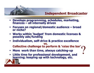 Independent Broadcaster
Develops programming, schedules, marketing,
finances – all internally driven
Focuses on regional/domestic audience – broad
or niche?
Works within ‘budget’ from domestic licenses &
possibly ads/funding
Individualism, self-drive & practice excellence
                       vs.
Collective challenge to perform & ‘raise the bar’
More work than time, always catching-up
Little time for professional development, and
learning; keeping up with technology, etc.
                                                ?
 
