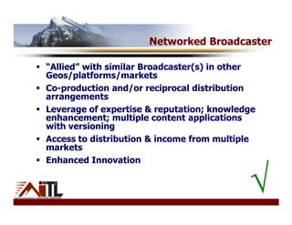 Networked Broadcaster

“Allied” with similar Broadcaster(s) in other
Geos/platforms/markets
Co-production and/or reciprocal distribution
arrangements
Leverage of expertise & reputation; knowledge
enhancement; multiple content applications
with versioning
Access to distribution & income from multiple
markets
Enhanced Innovation


                                           √
 