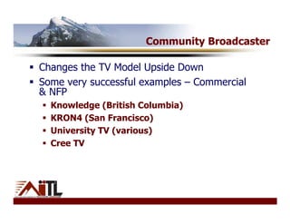 Community Broadcaster

Changes the TV Model Upside Down
Some very successful examples – Commercial
& NFP
  Knowledge (British Columbia)
  KRON4 (San Francisco)
  University TV (various)
  Cree TV
 