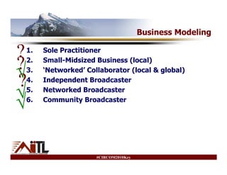 Business Modeling

?
1.   Sole Practitioner

?
2.

√
3.
     Small-Midsized Business (local)
     ‘Networked’ Collaborator (local & global)

?
4.   Independent Broadcaster

√
5.   Networked Broadcaster

√
6.   Community Broadcaster




                    #CIRCOM2010Key
 