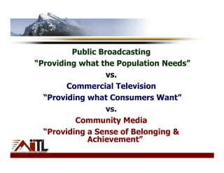 Public Broadcasting
“Providing what the Population Needs”
                  vs.
        Commercial Television
  “Providing what Consumers Want”
                  vs.
          Community Media
  “Providing a Sense of Belonging &
             Achievement”
 