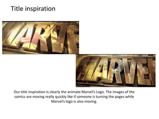 Title inspiration

Our title inspiration is clearly the animate Marvel’s Logo. The images of the
comics are moving really quickly like if someone is turning the pages while
Marvel’s logo is also moving.

 