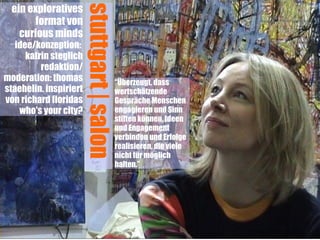 ein exploratives




                        stuttgart | salon
        format von
    curious minds
   idee/konzeption:
      katrin steglich
          redaktion/
moderation: thomas                          “Überzeugt, dass
staehelin. inspiriert                       wertschätzende
von richard floridas                        Gespräche Menschen
    who's your city?                        engagieren und Sinn
                                            stiften können, Ideen
                                            und Engagement
                                            verbinden und Erfolge
                                            realisieren, die viele
                                            nicht für möglich
                                            halten.” 
 
