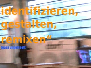 identifizieren,
gestalten,
remixen“
(ganz ungefragt!)
 