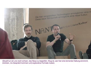 Aktuell tun wir uns noch schwer, das Neue zu begreifen. Klug ist, wer hier eine lernende Haltung einnimmt.
Zuhören, ins Gespräch kommen und explorative Formate nutzen.
 