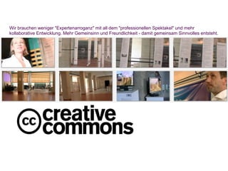 Wir brauchen weniger "Expertenarroganz" mit all dem "professionellen Spektakel" und mehr
kollaborative Entwicklung. Mehr Gemeinsinn und Freundlichkeit - damit gemeinsam Sinnvolles entsteht.
 